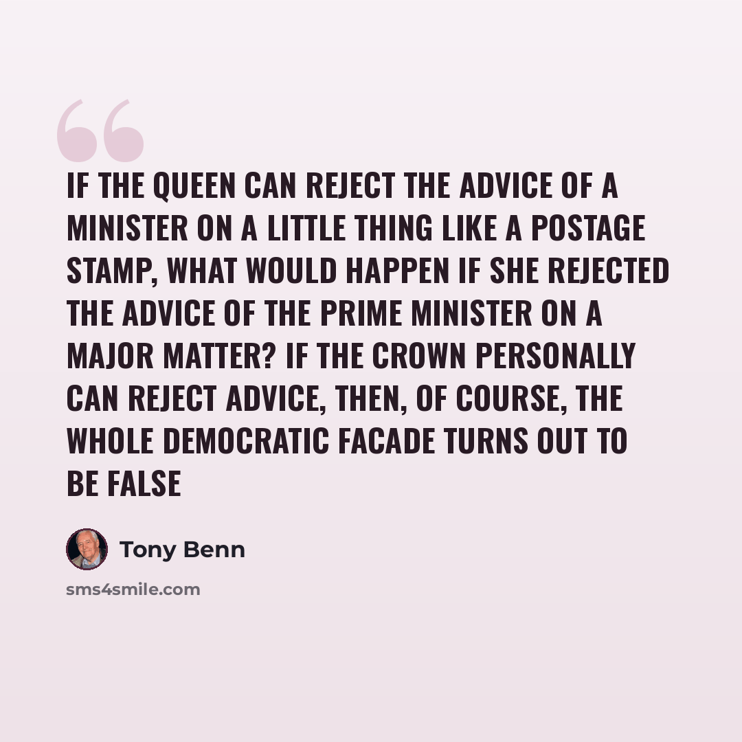 “If the Queen can reject the advice of a minister on a little thing like a postage stamp, what would happen if she rejected the advice of the Prime Minister on a major matter? If the Crown personally can reject advice, then, of course, the whole democratic facade turns out to be false” quote by Tony Benn