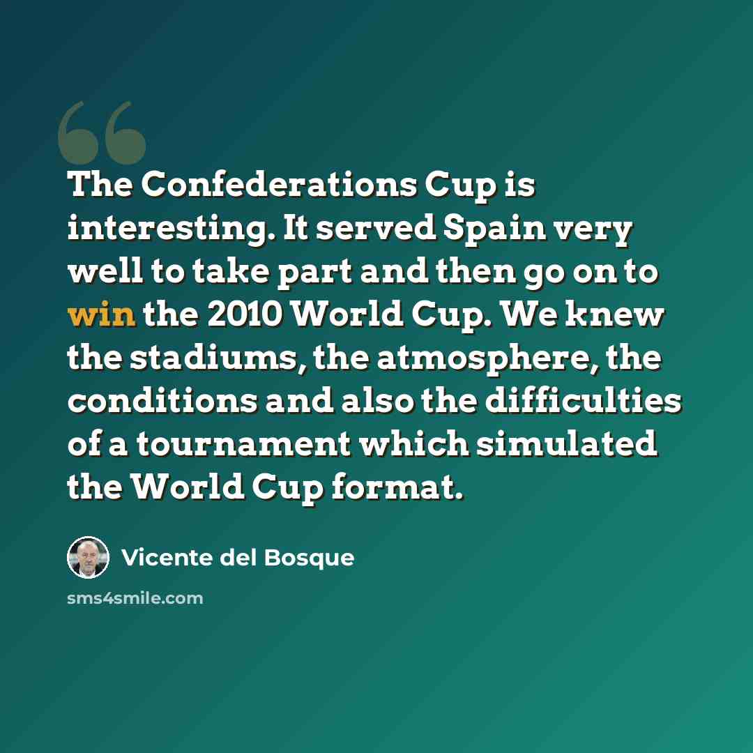 “The Confederations Cup is interesting. It served Spain very well to take part and then go on to win the 2010 World Cup. We knew the stadiums, the atmosphere, the conditions and also the difficulties of a tournament which simulated the World Cup format.” quote by Vicente del Bosque