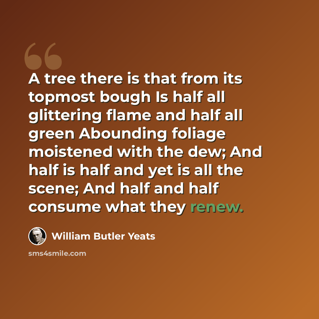“A tree there is that from its topmost bough Is half all glittering flame and half all green Abounding foliage moistened with the dew; And half is half and yet is all the scene; And half and half consume what they renew.” quote by William Butler Yeats