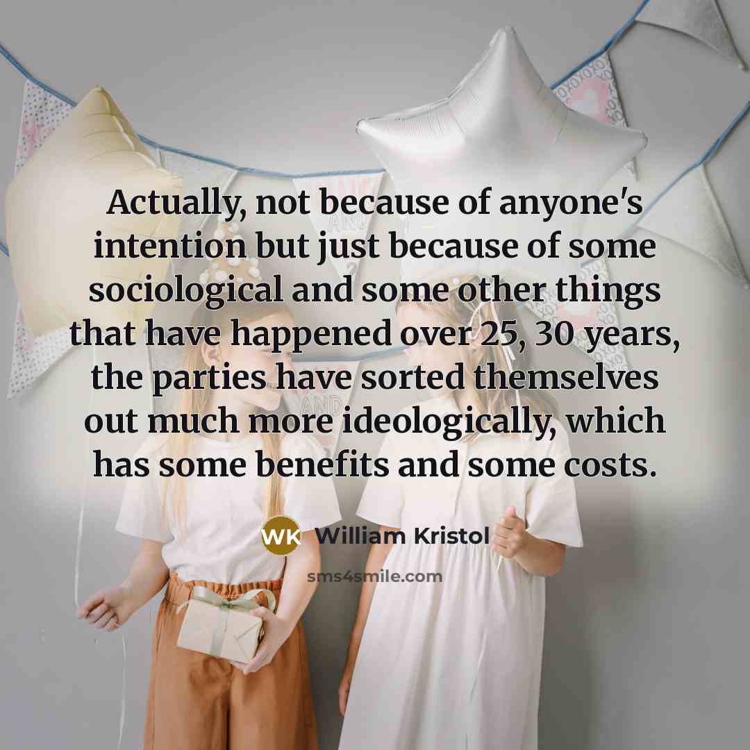 “Actually, not because of anyone's intention but just because of some sociological and some other things that have happened over 25, 30 years, the parties have sorted themselves out much more ideologically, which has some benefits and some costs.” quote by William Kristol