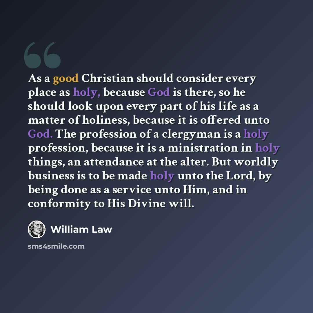“As a good Christian should consider every place as holy, because God is there, so he should look upon every part of his life as a matter of holiness, because it is offered unto God. The profession of a clergyman is a holy profession, because it is a ministration in holy things, an attendance at…” quote by William Law