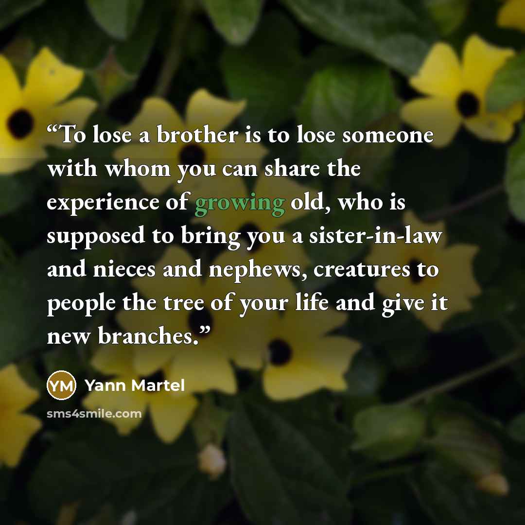 “To lose a brother is to lose someone with whom you can share the experience of growing old, who is supposed to bring you a sister-in-law and nieces and nephews, creatures to people the tree of your life and give it new branches.” quote by Yann Martel