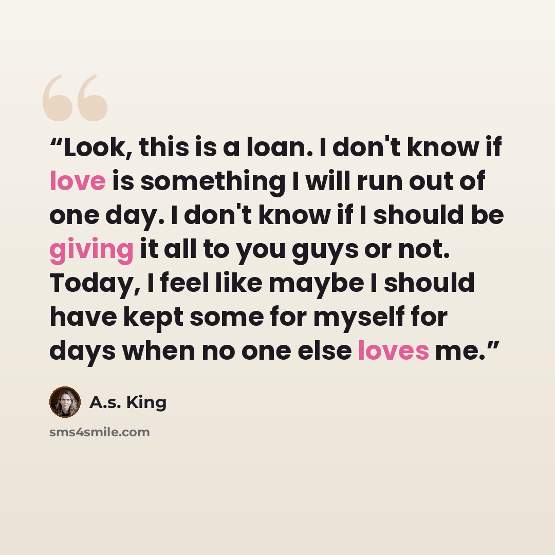 “Look, this is a loan. I don't know if love is something I will run out of one day. I don't know if I should be giving it all to you guys or not. Today, I feel like maybe I should have kept some for myself for days when no one else loves me.” quote by A.S. King