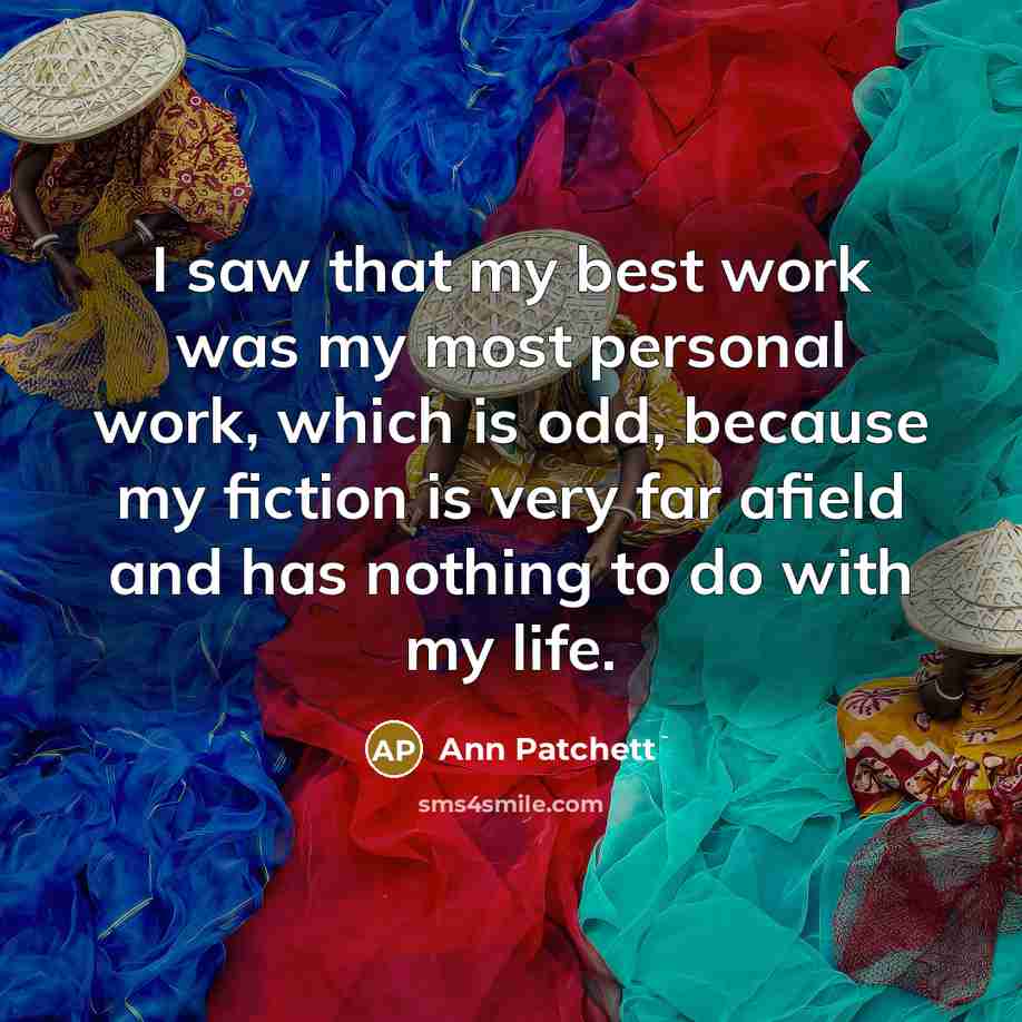 “I saw that my best work was my most personal work, which is odd, because my fiction is very far afield and has nothing to do with my life.” quote by Ann Patchett