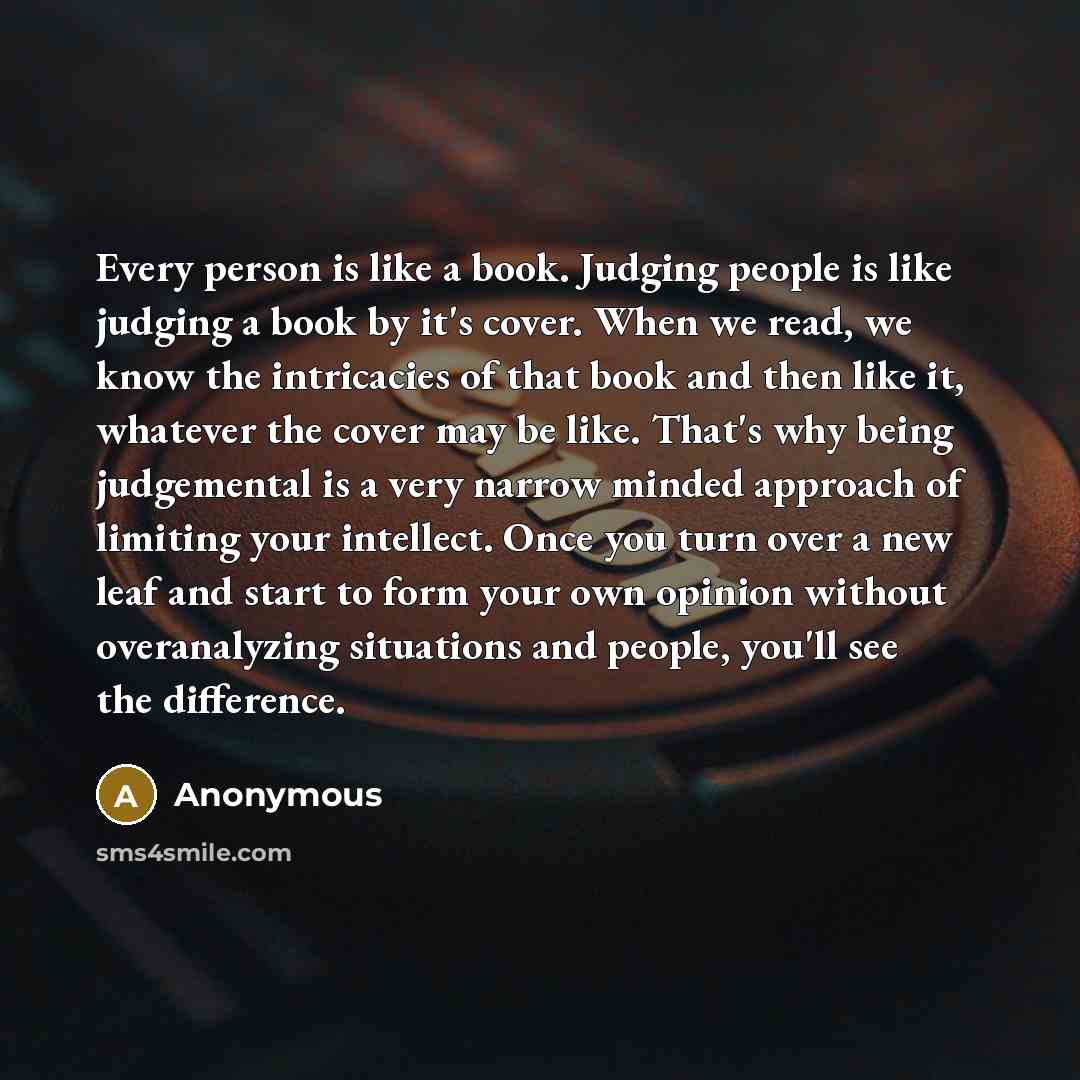 “Every person is like a book. Judging people is like judging a book by it's cover. When we read, we know the intricacies of that book and then like it, whatever the cover may be like. That's why being judgemental is a very narrow minded approach of limiting your intellect. Once you turn over a new…” quote by Anonymous