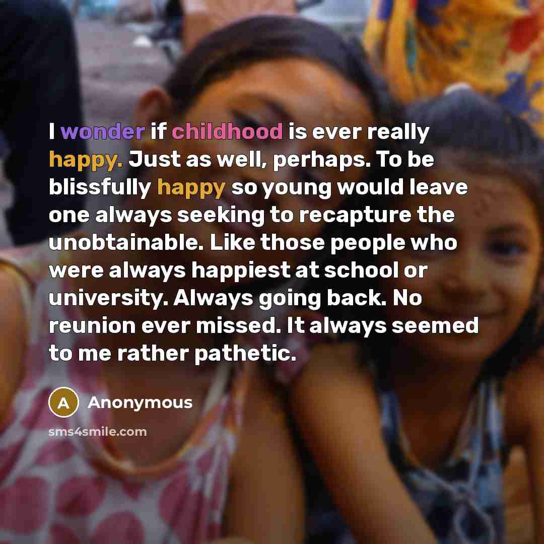“I wonder if childhood is ever really happy. Just as well, perhaps. To be blissfully happy so young would leave one always seeking to recapture the unobtainable. Like those people who were always happiest at school or university. Always going back. No reunion ever missed. It always seemed to me…” quote by Anonymous