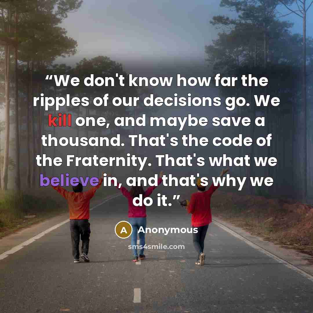 “We don't know how far the ripples of our decisions go. We kill one, and maybe save a thousand. That's the code of the Fraternity. That's what we believe in, and that's why we do it.” quote by Anonymous