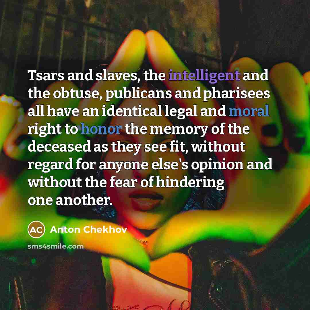 “Tsars and slaves, the intelligent and the obtuse, publicans and pharisees all have an identical legal and moral right to honor the memory of the deceased as they see fit, without regard for anyone else's opinion and without the fear of hindering one another.” quote by Anton Chekhov