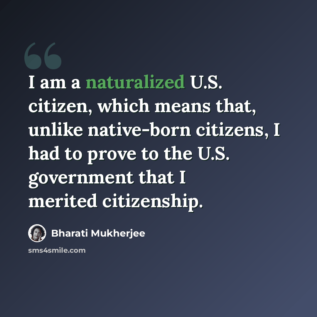 “I am a naturalized U.S. citizen, which means that, unlike native-born citizens, I had to prove to the U.S. government that I merited citizenship.” quote by Bharati Mukherjee