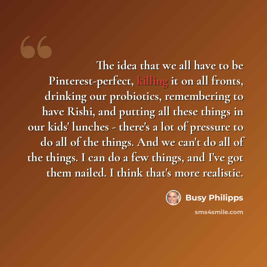 “The idea that we all have to be Pinterest-perfect, killing it on all fronts, drinking our probiotics, remembering to have Rishi, and putting all these things in our kids' lunches - there's a lot of pressure to do all of the things. And we can't do all of the things. I can do a few things, and I've…” quote by Busy Philipps