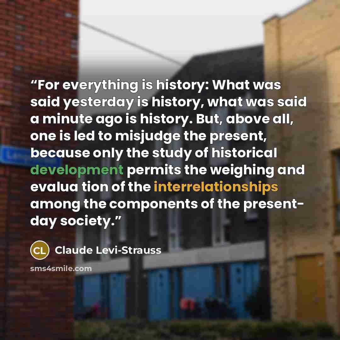 “For everything is history: What was said yesterday is history, what was said a minute ago is history. But, above all, one is led to misjudge the present, because only the study of historical development permits the weighing and evalua­ tion of the interrelationships among the components of the…” quote by Claude Levi-Strauss