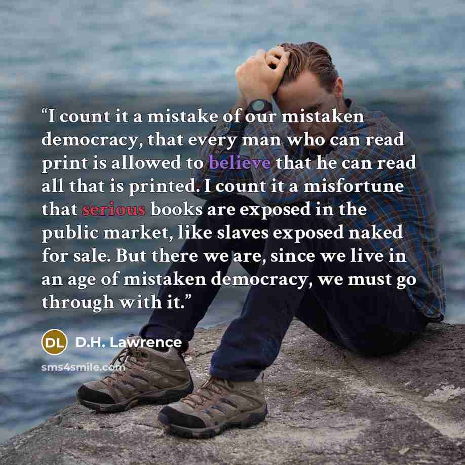 “I count it a mistake of our mistaken democracy, that every man who can read print is allowed to believe that he can read all that is printed. I count it a misfortune that serious books are exposed in the public market, like slaves exposed naked for sale. But there we are, since we live in an age…” quote by D.H. Lawrence