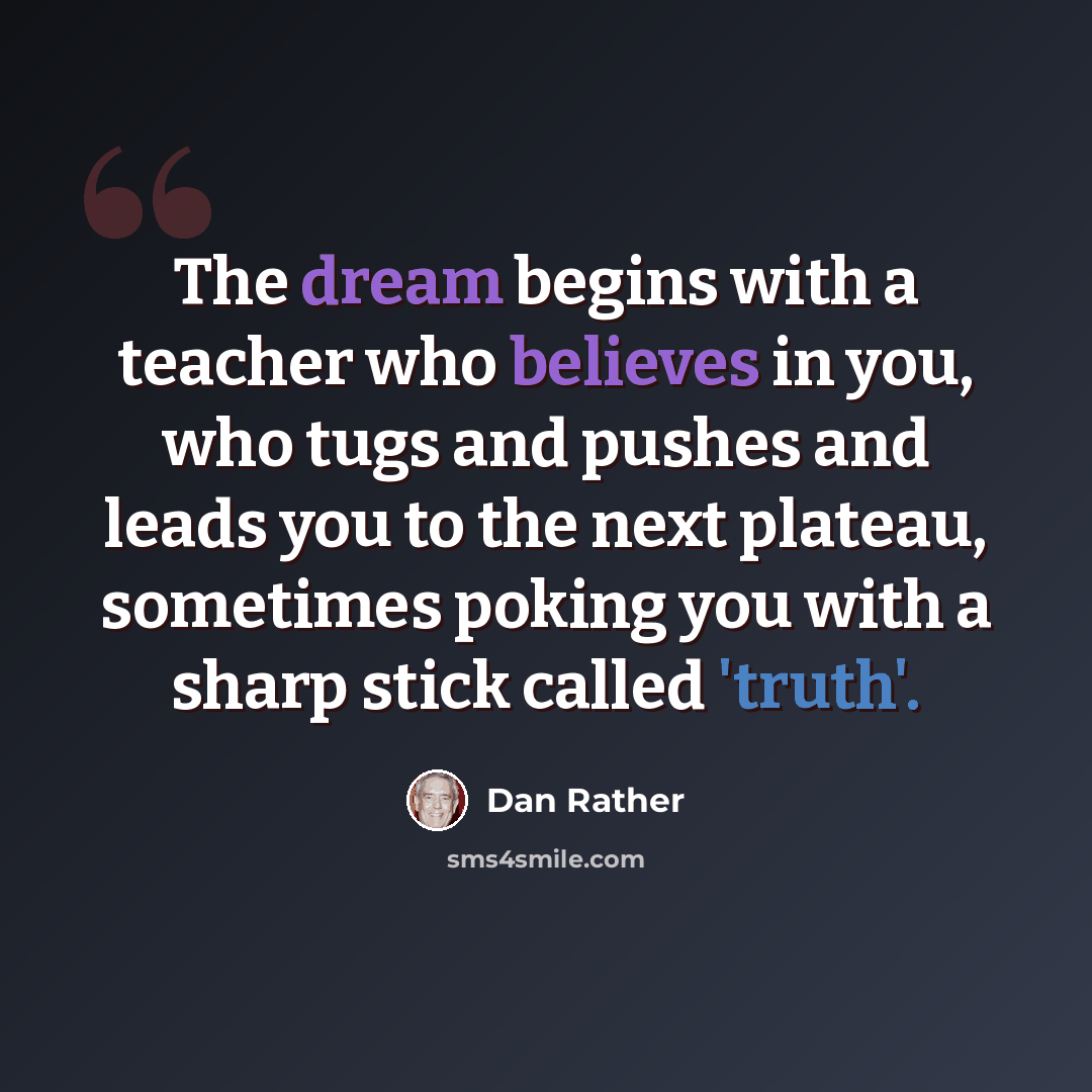 “The dream begins with a teacher who believes in you, who tugs and pushes and leads you to the next plateau, sometimes poking you with a sharp stick called 'truth'.” quote by Dan Rather