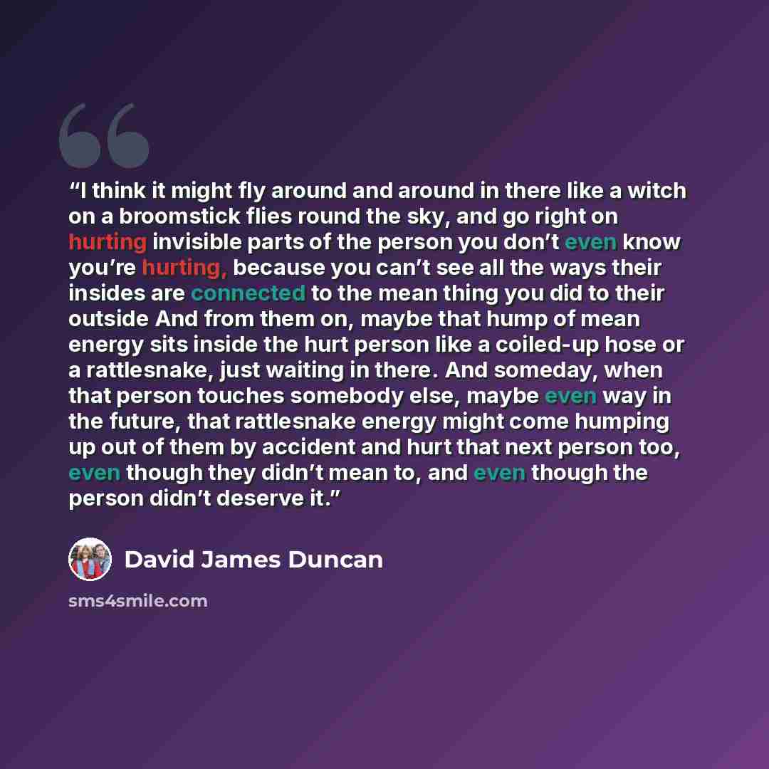 “I think it might fly around and around in there like a witch on a broomstick flies round the sky, and go right on hurting invisible parts of the person you don’t even know you’re hurting, because you can’t see all the ways their insides are connected to the mean thing you did to their outside And…” quote by David James Duncan