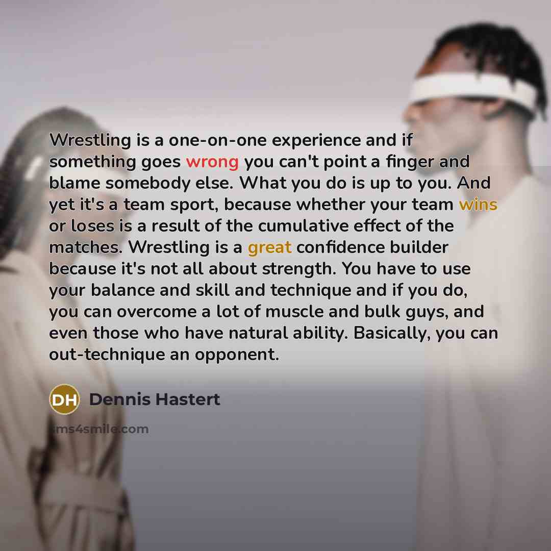 “Wrestling is a one-on-one experience and if something goes wrong you can't point a finger and blame somebody else. What you do is up to you. And yet it's a team sport, because whether your team wins or loses is a result of the cumulative effect of the matches. Wrestling is a great confidence…” quote by Dennis Hastert