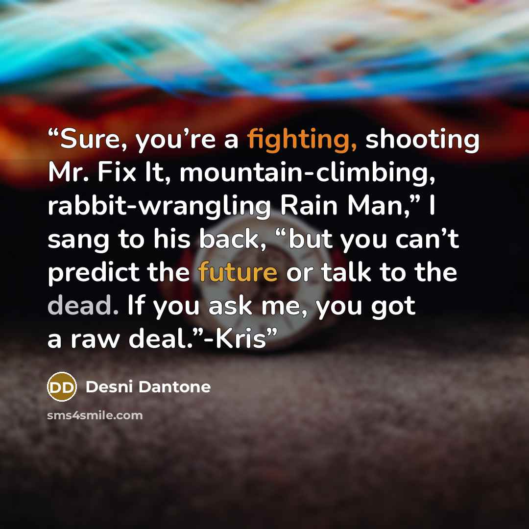 “Sure, you’re a fighting, shooting Mr. Fix It, mountain-climbing, rabbit-wrangling Rain Man,” I sang to his back, “but you can’t predict the future or talk to the dead. If you ask me, you got a raw deal.”-Kris” quote by Desni Dantone