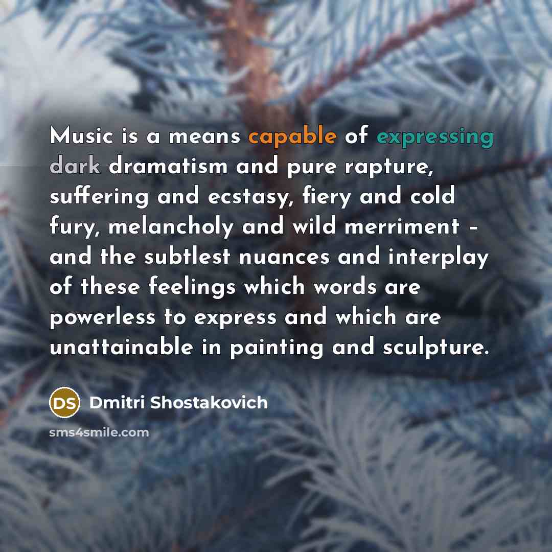 “Music is a means capable of expressing dark dramatism and pure rapture, suffering and ecstasy, fiery and cold fury, melancholy and wild merriment – and the subtlest nuances and interplay of these feelings which words are powerless to express and which are unattainable in painting and sculpture.” quote by Dmitri Shostakovich