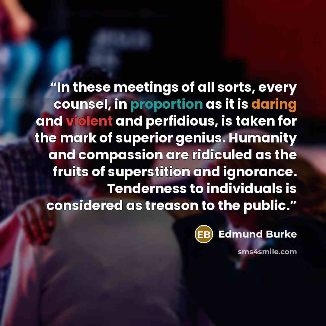 “In these meetings of all sorts, every counsel, in proportion as it is daring and violent and perfidious, is taken for the mark of superior genius. Humanity and compassion are ridiculed as the fruits of superstition and ignorance. Tenderness to individuals is considered as treason to the public.” quote by Edmund Burke
