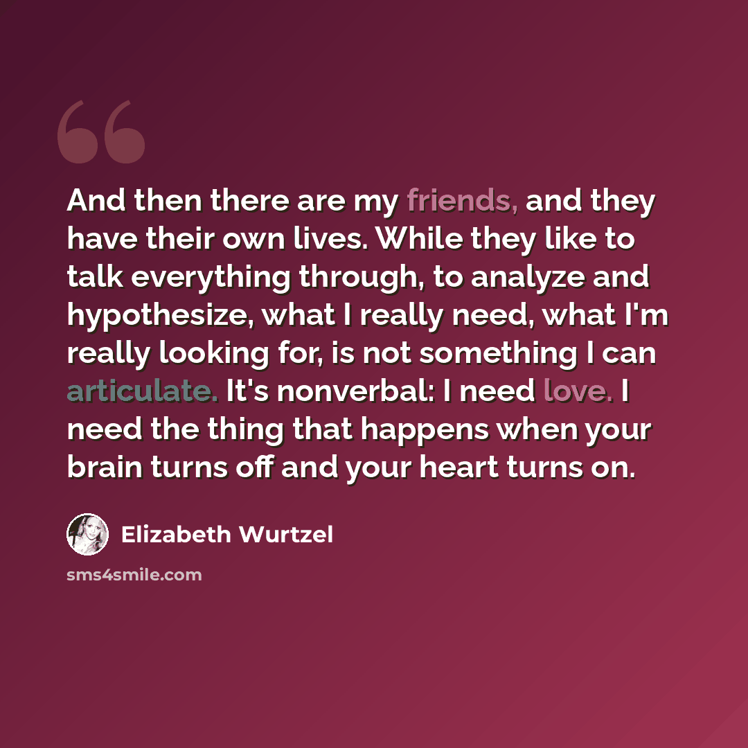 “And then there are my friends, and they have their own lives. While they like to talk everything through, to analyze and hypothesize, what I really need, what I'm really looking for, is not something I can articulate. It's nonverbal: I need love. I need the thing that happens when your brain turns…” quote by Elizabeth Wurtzel