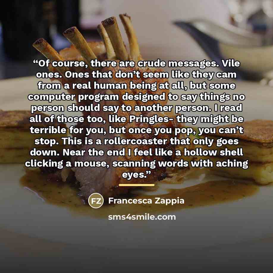 “Of course, there are crude messages. Vile ones. Ones that don’t seem like they cam from a real human being at all, but some computer program designed to say things no person should say to another person. I read all of those too, like Pringles- they might be terrible for you, but once you pop, you…” quote by Francesca Zappia