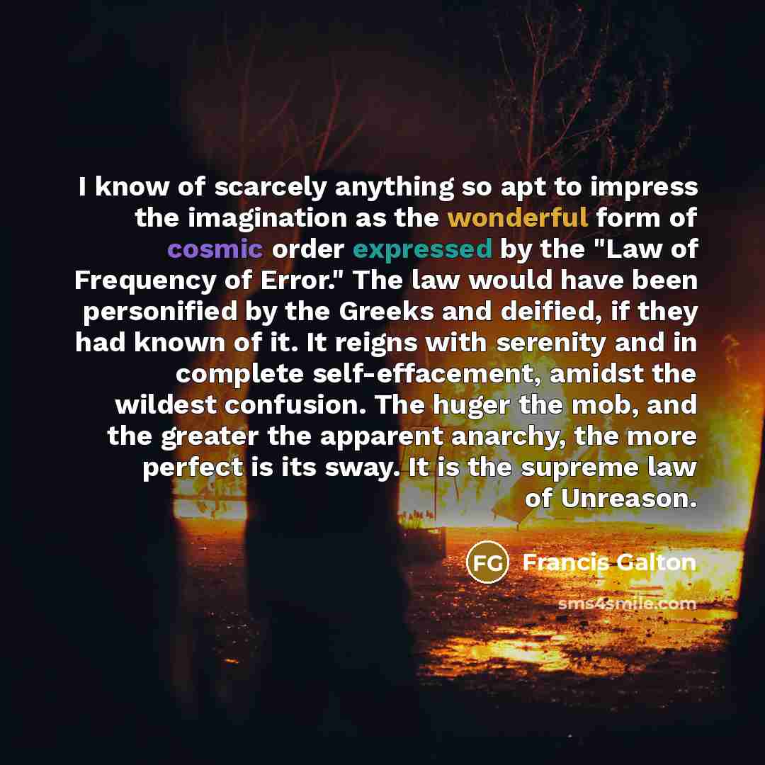 “I know of scarcely anything so apt to impress the imagination as the wonderful form of cosmic order expressed by the "Law of Frequency of Error." The law would have been personified by the Greeks and deified, if they had known of it. It reigns with serenity and in complete self-effacement, amidst…” quote by Francis Galton