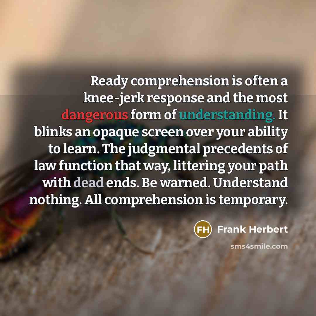 “Ready comprehension is often a knee-jerk response and the most dangerous form of understanding. It blinks an opaque screen over your ability to learn. The judgmental precedents of law function that way, littering your path with dead ends. Be warned. Understand nothing. All comprehension is…” quote by Frank Herbert