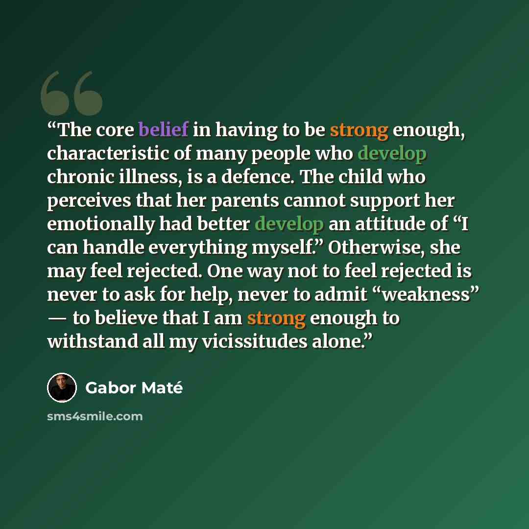 “The core belief in having to be strong enough, characteristic of many people who develop chronic illness, is a defence. The child who perceives that her parents cannot support her emotionally had better develop an attitude of “I can handle everything myself.” Otherwise, she may feel rejected. One…” quote by Gabor Maté