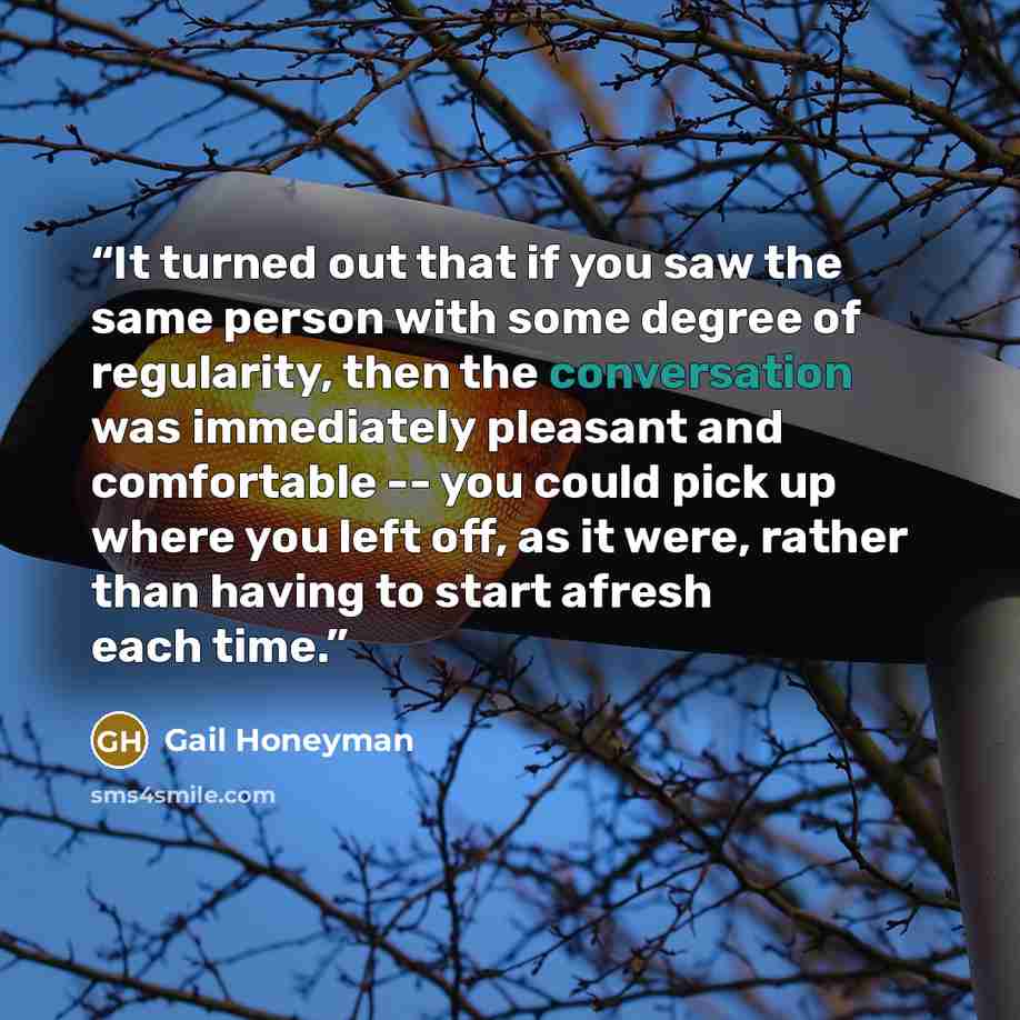 “It turned out that if you saw the same person with some degree of regularity, then the conversation was immediately pleasant and comfortable -- you could pick up where you left off, as it were, rather than having to start afresh each time.” quote by Gail Honeyman