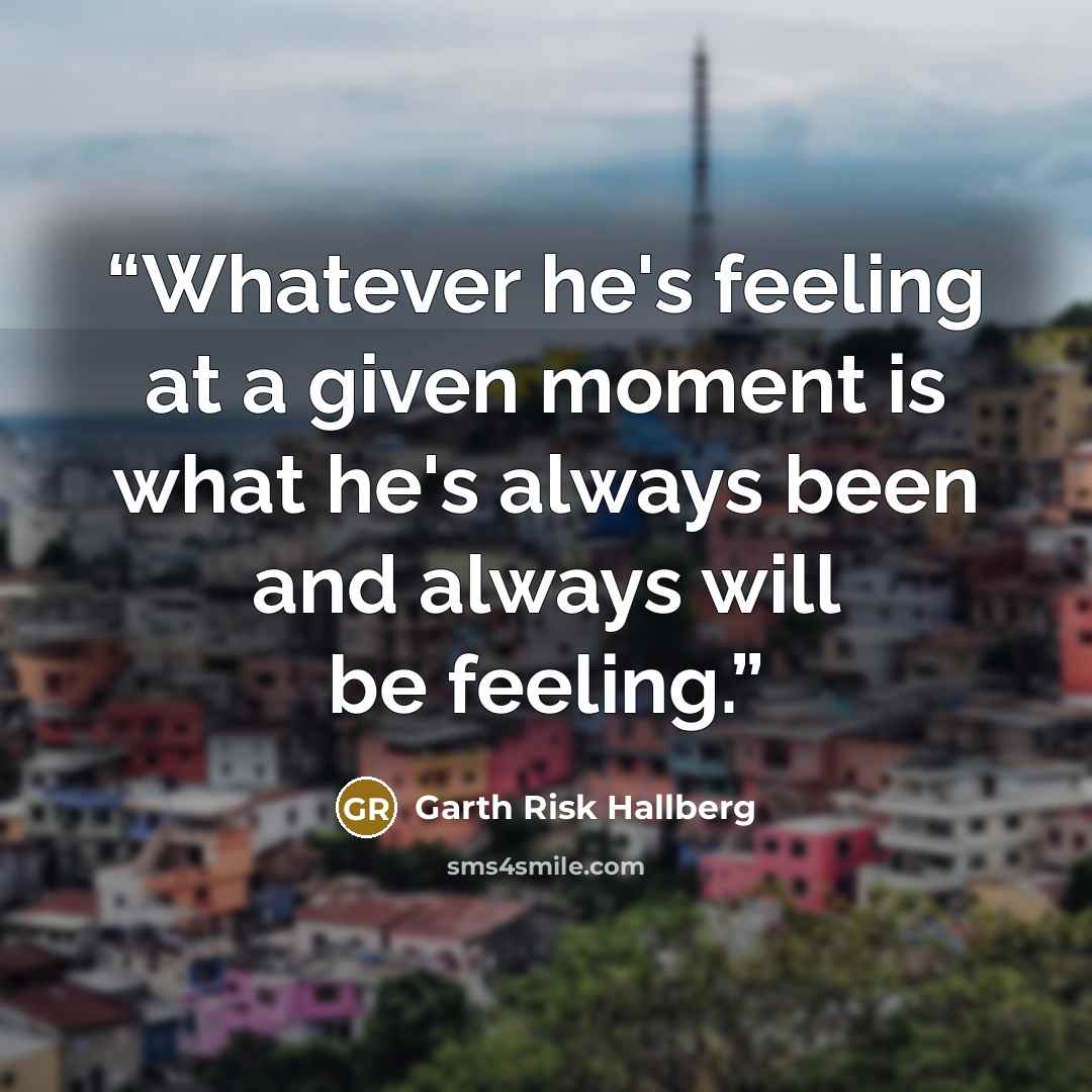 “Whatever he's feeling at a given moment is what he's always been and always will be feeling.” quote by Garth Risk Hallberg
