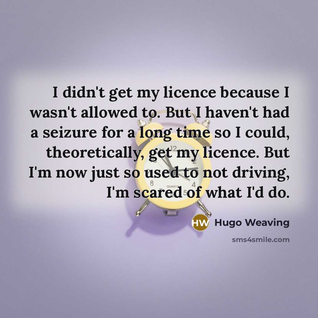 “I didn't get my licence because I wasn't allowed to. But I haven't had a seizure for a long time so I could, theoretically, get my licence. But I'm now just so used to not driving, I'm scared of what I'd do.” quote by Hugo Weaving
