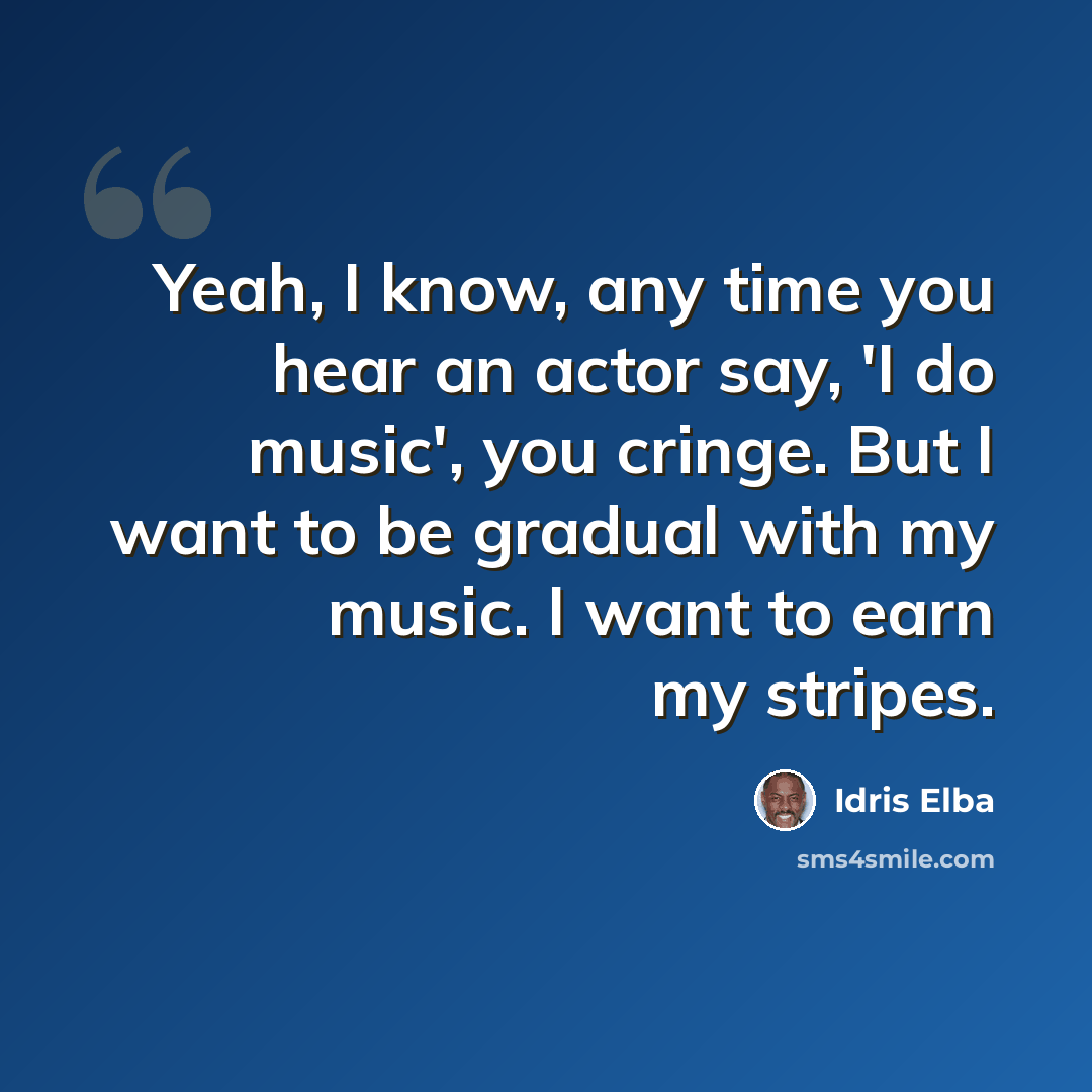 “Yeah, I know, any time you hear an actor say, 'I do music', you cringe. But I want to be gradual with my music. I want to earn my stripes.” quote by Idris Elba