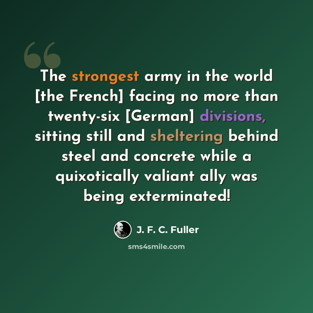 “The strongest army in the world [the French] facing no more than twenty-six [German] divisions, sitting still and sheltering behind steel and concrete while a quixotically valiant ally was being exterminated!” quote by J. F. C. Fuller
