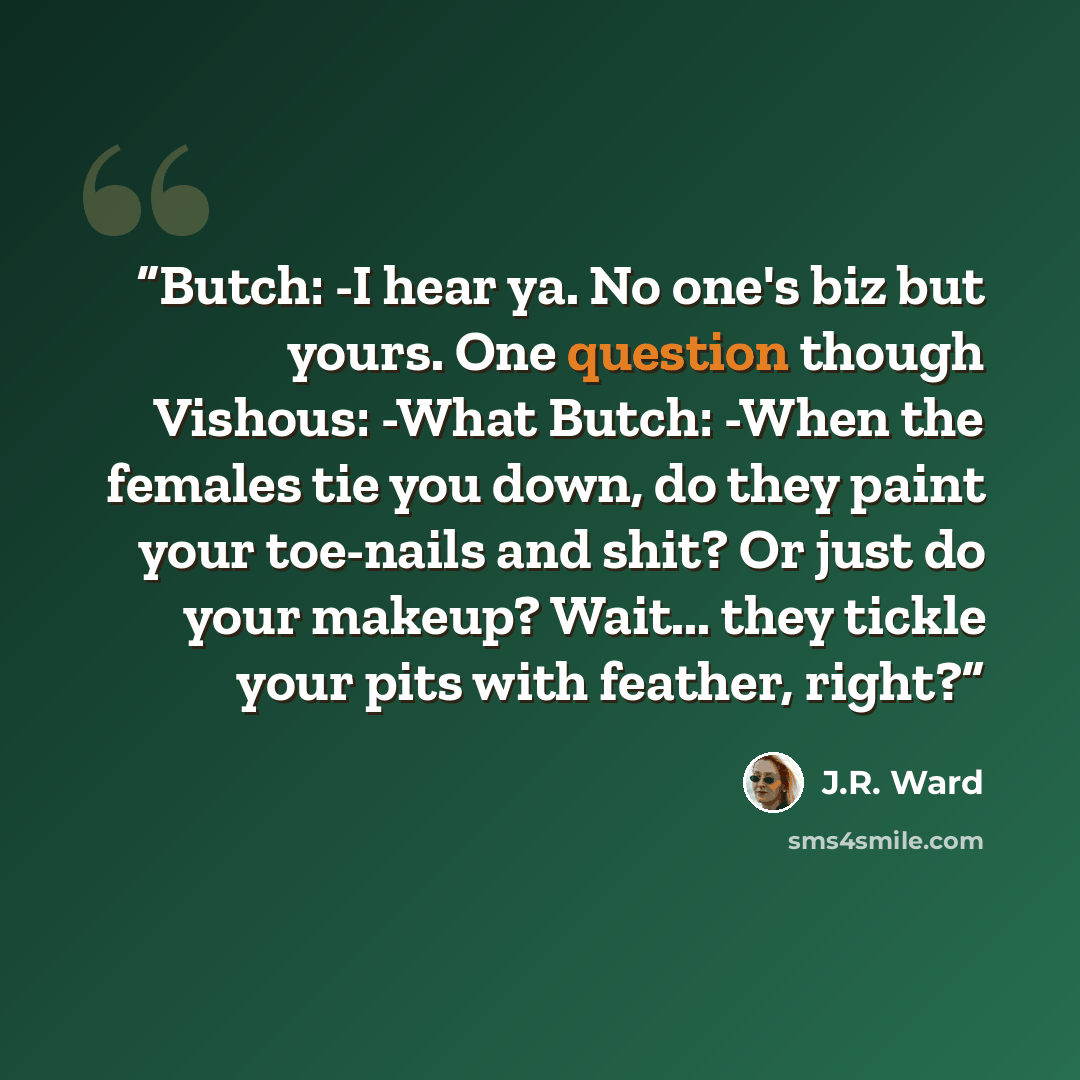 “Butch: -I hear ya. No one's biz but yours. One question though Vishous: -What Butch: -When the females tie you down, do they paint your toe-nails and shit? Or just do your makeup? Wait... they tickle your pits with feather, right?” quote by J.R. Ward