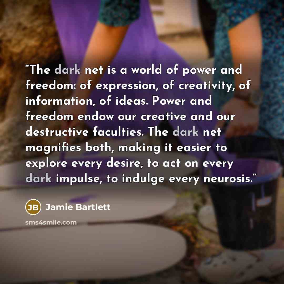 “The dark net is a world of power and freedom: of expression, of creativity, of information, of ideas. Power and freedom endow our creative and our destructive faculties. The dark net magnifies both, making it easier to explore every desire, to act on every dark impulse, to indulge every neurosis.” quote by Jamie Bartlett