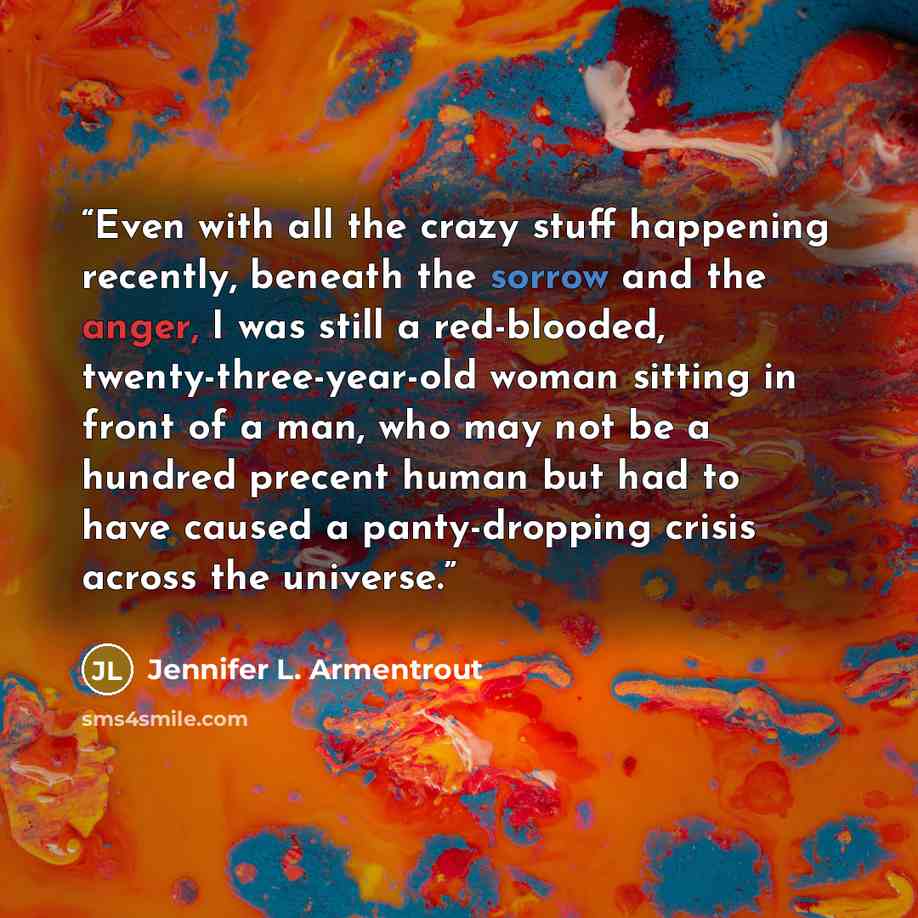 “Even with all the crazy stuff happening recently, beneath the sorrow and the anger, I was still a red-blooded, twenty-three-year-old woman sitting in front of a man, who may not be a hundred precent human but had to have caused a panty-dropping crisis across the universe.” quote by Jennifer L. Armentrout