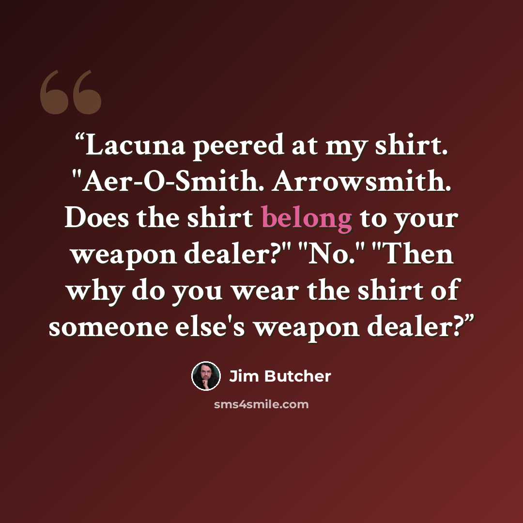 “Lacuna peered at my shirt. "Aer-O-Smith. Arrowsmith. Does the shirt belong to your weapon dealer?" "No." "Then why do you wear the shirt of someone else's weapon dealer?” quote by Jim Butcher