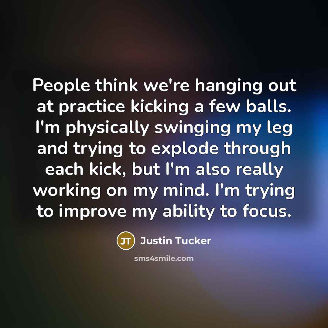 “People think we're hanging out at practice kicking a few balls. I'm physically swinging my leg and trying to explode through each kick, but I'm also really working on my mind. I'm trying to improve my ability to focus.” quote by Justin Tucker