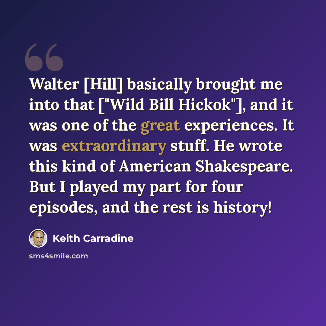 “Walter [Hill] basically brought me into that ["Wild Bill Hickok"], and it was one of the great experiences. It was extraordinary stuff. He wrote this kind of American Shakespeare. But I played my part for four episodes, and the rest is history!” quote by Keith Carradine