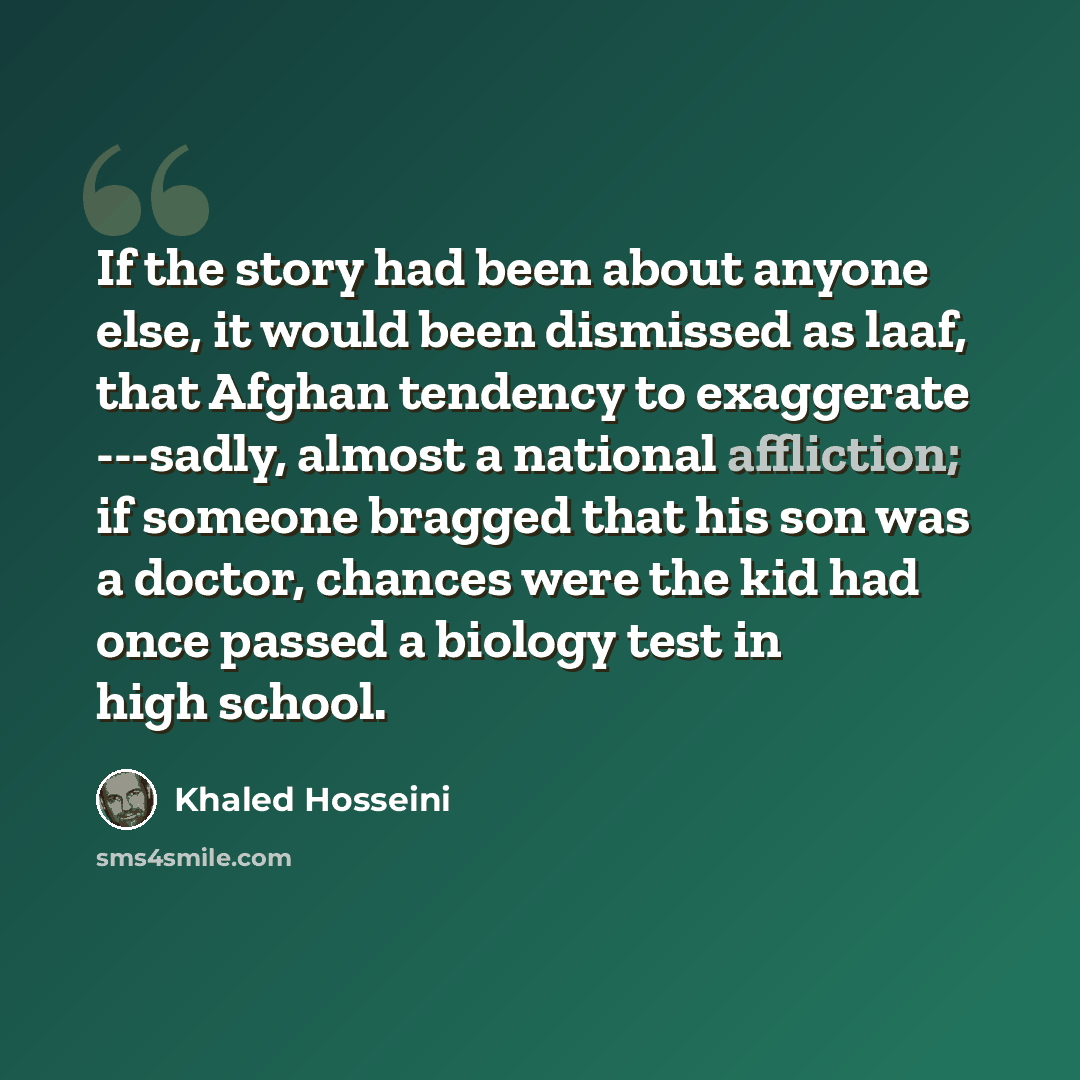 “If the story had been about anyone else, it would been dismissed as laaf, that Afghan tendency to exaggerate ---sadly, almost a national affliction; if someone bragged that his son was a doctor, chances were the kid had once passed a biology test in high school.” quote by Khaled Hosseini
