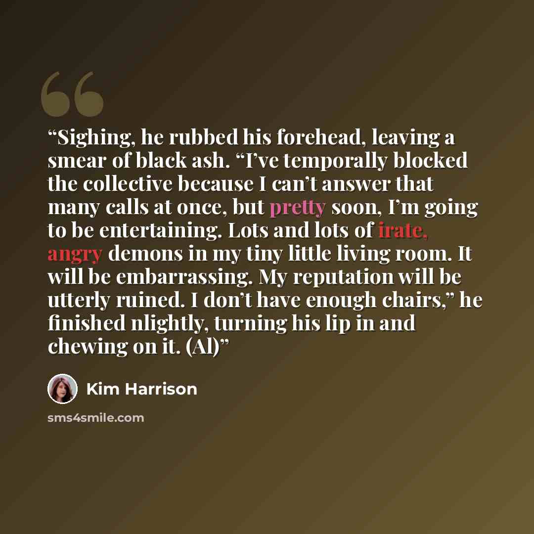 “Sighing, he rubbed his forehead, leaving a smear of black ash. “I’ve temporally blocked the collective because I can’t answer that many calls at once, but pretty soon, I’m going to be entertaining. Lots and lots of irate, angry demons in my tiny little living room. It will be embarrassing. My…” quote by Kim Harrison