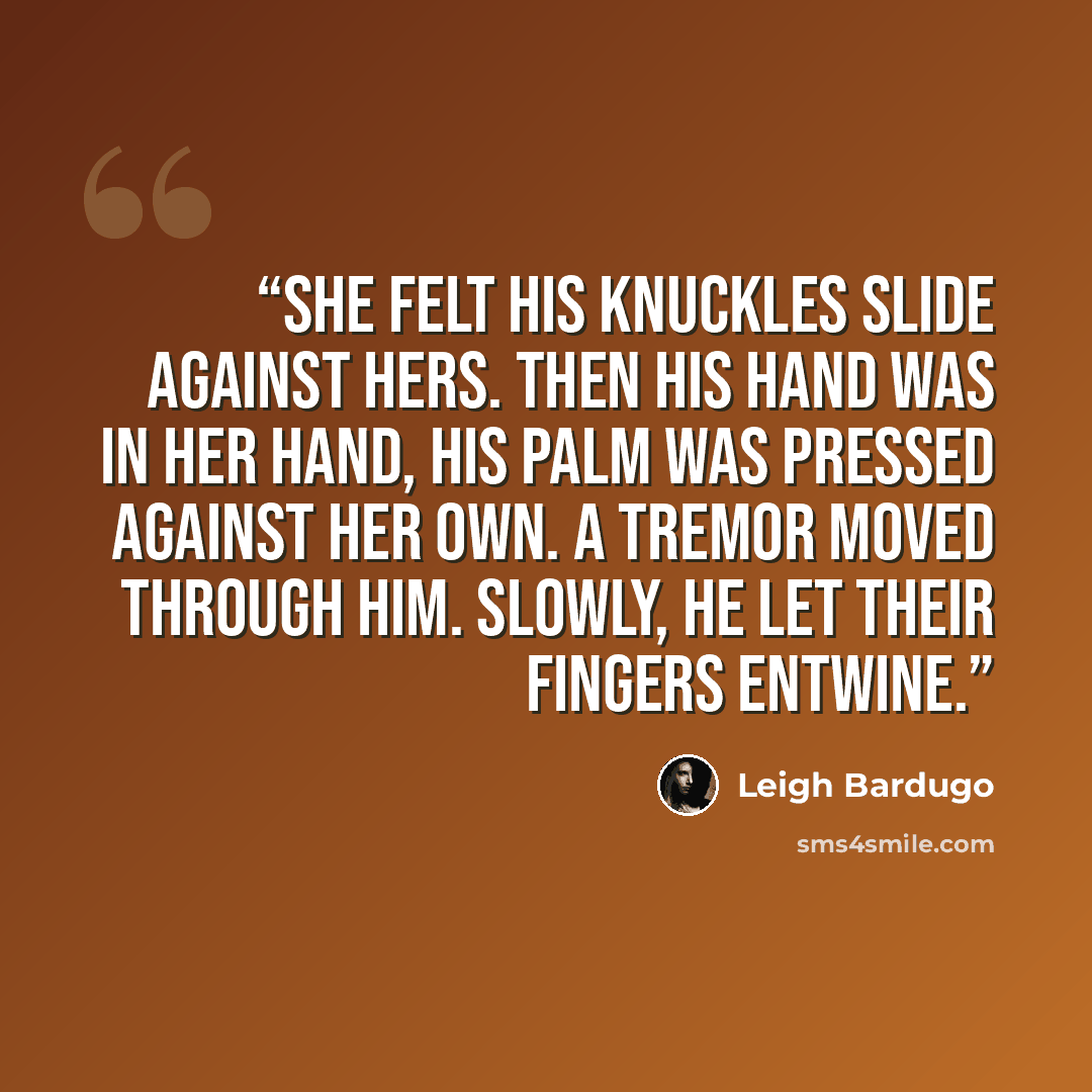 “She felt his knuckles slide against hers. Then his hand was in her hand, his palm was pressed against her own. A tremor moved through him. Slowly, he let their fingers entwine.” quote by Leigh Bardugo