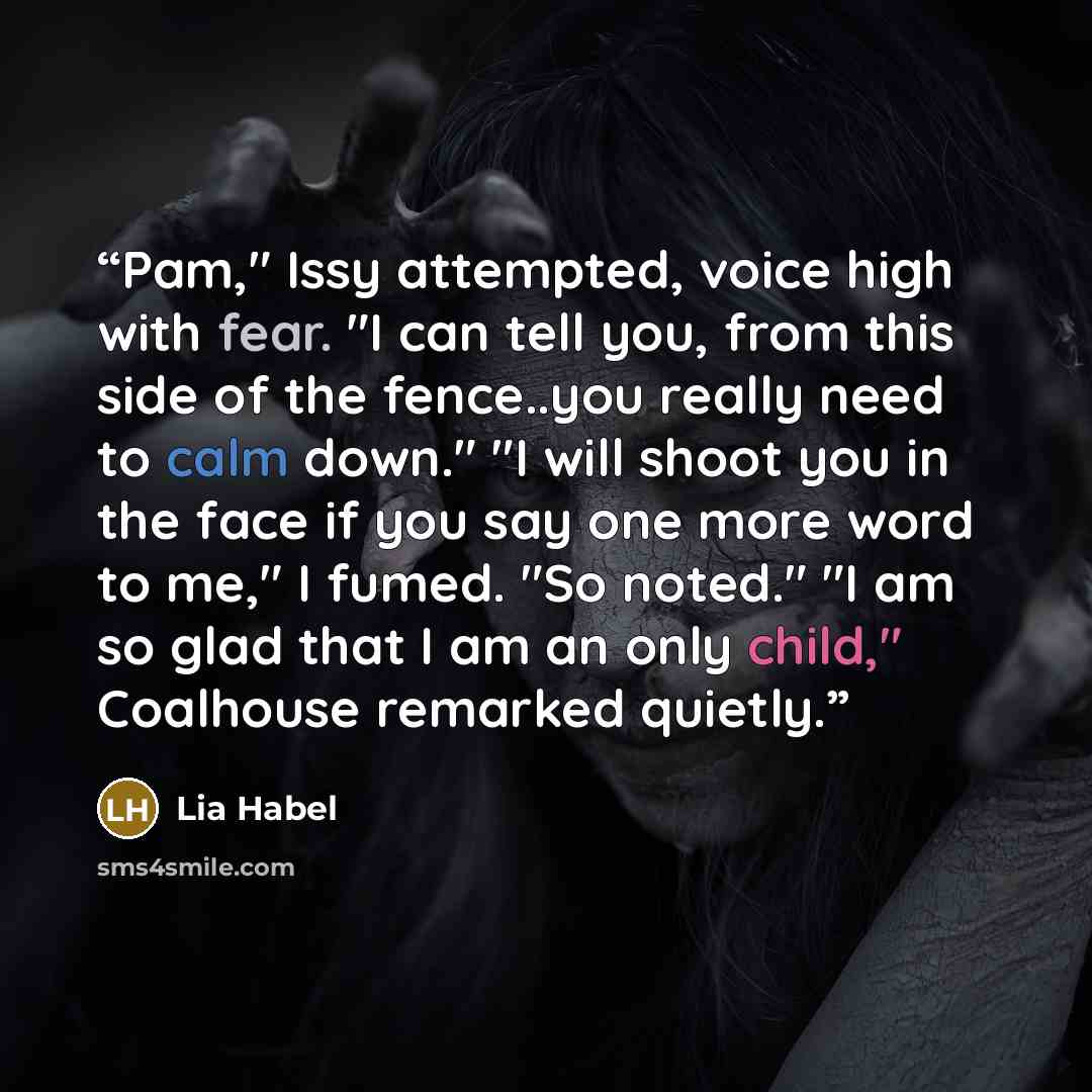 “Pam," Issy attempted, voice high with fear. "I can tell you, from this side of the fence..you really need to calm down." "I will shoot you in the face if you say one more word to me," I fumed. "So noted." "I am so glad that I am an only child," Coalhouse remarked quietly.” quote by Lia Habel