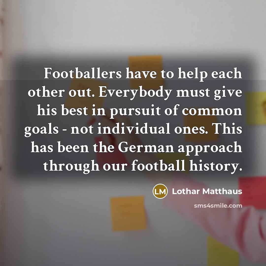 “Footballers have to help each other out. Everybody must give his best in pursuit of common goals - not individual ones. This has been the German approach through our football history.” quote by Lothar Matthaus
