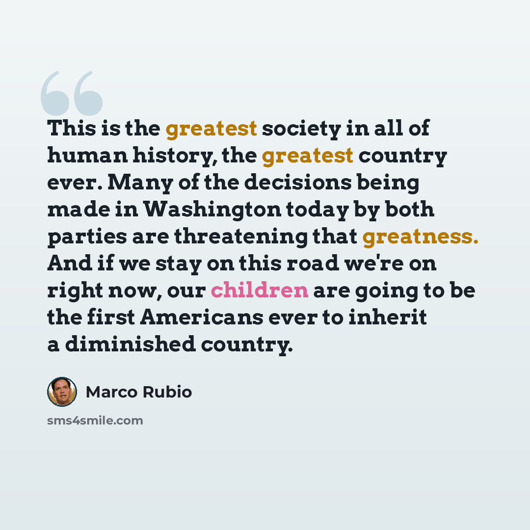 “This is the greatest society in all of human history, the greatest country ever. Many of the decisions being made in Washington today by both parties are threatening that greatness. And if we stay on this road we're on right now, our children are going to be the first Americans ever to inherit a…” quote by Marco Rubio