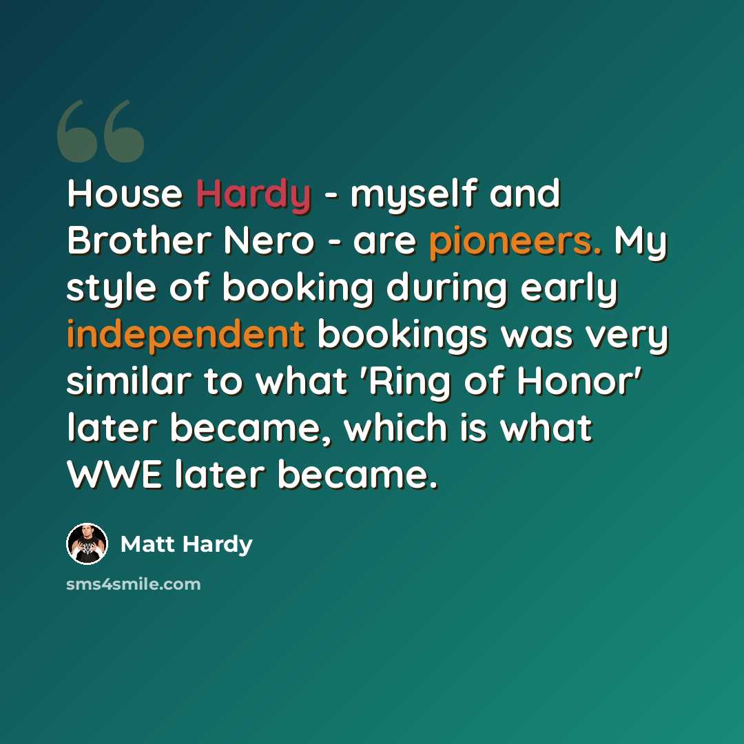 “House Hardy - myself and Brother Nero - are pioneers. My style of booking during early independent bookings was very similar to what 'Ring of Honor' later became, which is what WWE later became.” quote by Matt Hardy