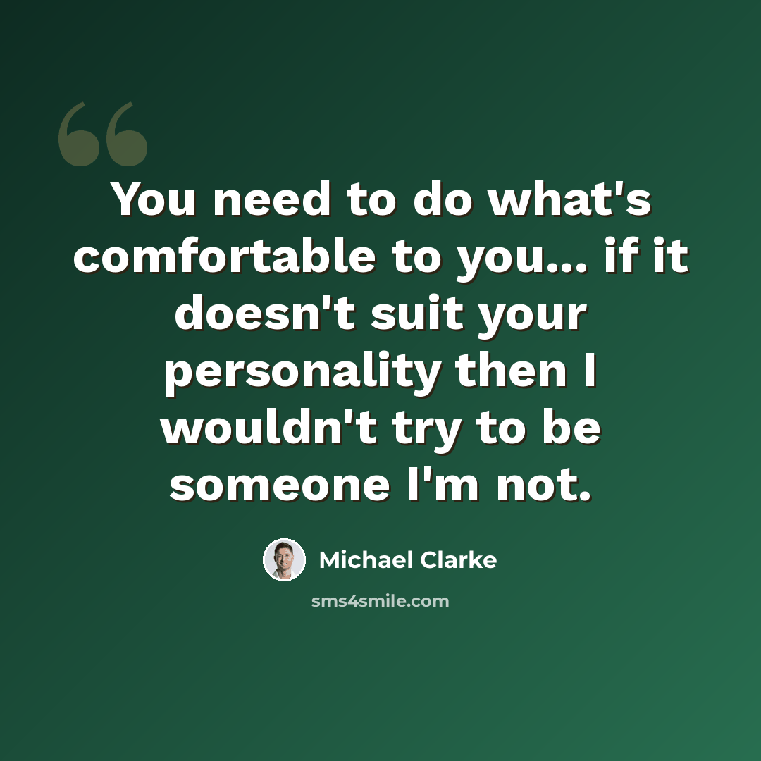 “You need to do what's comfortable to you... if it doesn't suit your personality then I wouldn't try to be someone I'm not.” quote by Michael Clarke