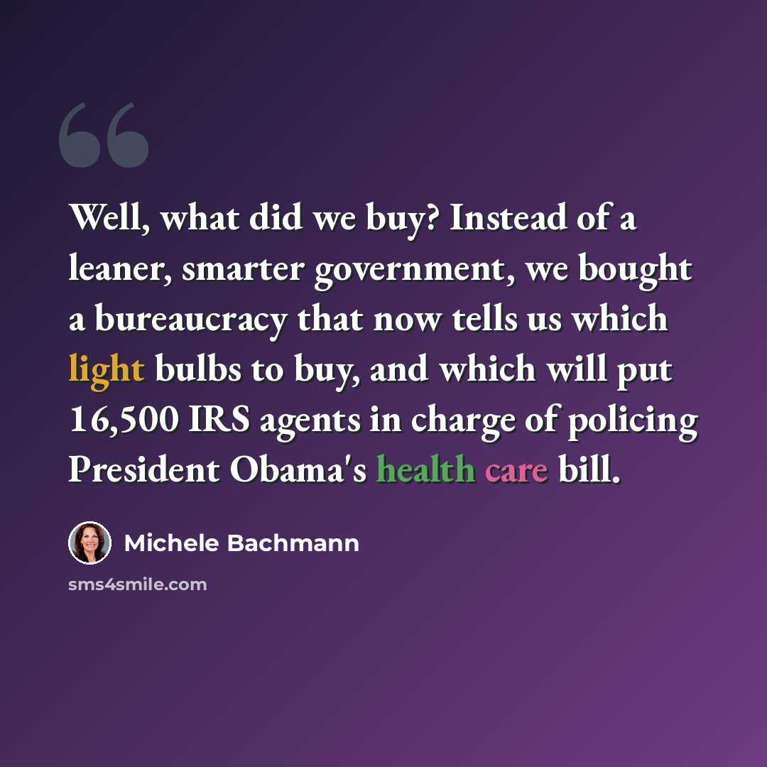 “Well, what did we buy? Instead of a leaner, smarter government, we bought a bureaucracy that now tells us which light bulbs to buy, and which will put 16,500 IRS agents in charge of policing President Obama's health care bill.” quote by Michele Bachmann