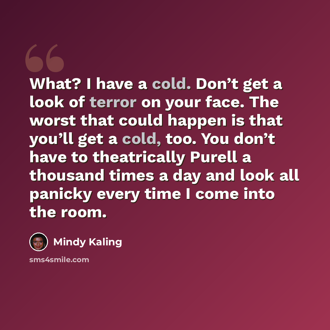 “What? I have a cold. Don’t get a look of terror on your face. The worst that could happen is that you’ll get a cold, too. You don’t have to theatrically Purell a thousand times a day and look all panicky every time I come into the room.” quote by Mindy Kaling