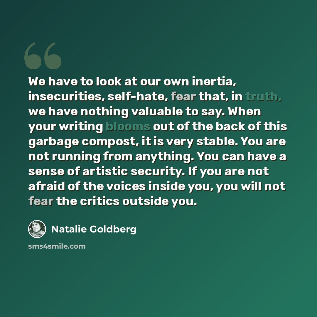 “We have to look at our own inertia, insecurities, self-hate, fear that, in truth, we have nothing valuable to say. When your writing blooms out of the back of this garbage compost, it is very stable. You are not running from anything. You can have a sense of artistic security. If you are not…” quote by Natalie Goldberg