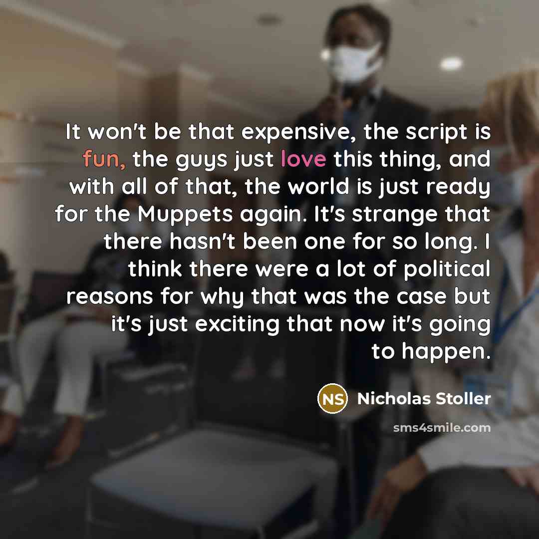 “It won't be that expensive, the script is fun, the guys just love this thing, and with all of that, the world is just ready for the Muppets again. It's strange that there hasn't been one for so long. I think there were a lot of political reasons for why that was the case but it's just exciting…” quote by Nicholas Stoller
